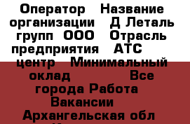 Оператор › Название организации ­ Д Леталь групп, ООО › Отрасль предприятия ­ АТС, call-центр › Минимальный оклад ­ 18 000 - Все города Работа » Вакансии   . Архангельская обл.,Коряжма г.